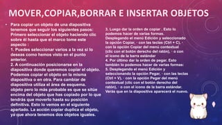 • Para copiar un objeto de una diapositiva
tenemos que seguir los siguientes pasos:
Primero seleccionar el objeto haciendo clic
sobre él hasta que el marco tome este
aspecto :
1. Puedes seleccionar varios a la vez si lo
deseas como hemos visto en el punto
anterior.
2. A continuación posicionarse en la
diapositiva donde queremos copiar el objeto.
Podemos copiar el objeto en la misma
diapositiva o en otra. Para cambiar de
diapositiva utiliza el área de esquema.
objeto pero lo más probable es que se sitúe
encima del objeto que has copiado por lo que
tendrás que moverlo hasta su posición
definitiva. Esto lo vemos en el siguiente
apartado. La acción copiar duplica el objeto,
ya que ahora tenemos dos objetos iguales.
3. Luego dar la orden de copiar . Esto lo
podemos hacer de varias formas.
Desplegando el menú Edición y seleccionado
la opción Copiar, · con las teclas (Ctrl + C), ·
con la opción Copiar del menú contextual
(clic con el botón derecho del ratón), · o con
el icono de la barra estándar
4. Por último dar la orden de pegar. Esto
también lo podemos hacer de varias formas:
5. Desplegando el menú Edición y
seleccionando la opción Pegar, · con las teclas
(Ctrl + V), · con la opción Pegar del menú
contextual (clic con el botón derecho del
ratón), · o con el icono de la barra estándar.
Verás que en la diapositiva aparecerá el nuevo.
 