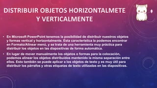• En Microsoft PowerPoint tenemos la posibilidad de distribuir nuestros objetos
y formas vertical y horizontalmente. Esta característica la podemos encontrar
en Formato/Alinear menú, y se trata de una herramienta muy práctica para
distribuir los objetos en las diapositivas de forma automática.
• En lugar de mover manualmente los objetos o formas para la colocación,
podemos alinear los objetos distribuidos mantenido la misma separación entre
ellos. Esto también se puede aplicar a los objetos de texto y es muy útil para
distribuir los párrafos y otras etiquetas de texto utilizadas en las diapositivas.
 