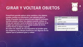 PowerPoint permite aplicar otros cambios a los objetos,
puedes cambiar su orientación ( por ejemplo girar un
dibujo 30 grados hacia la derecha para dejarlo inclinado),
también puedes voltear los objetos (cuando volteas un
dibujo por ejemplo hacia la derecha lo que obtienes es la
imagen que aparecería en un espejo puesto de forma
vertical frente al objeto original).
No todos los objetos de una diapositiva se pueden girar,
las imágenes y los dibujos Autoforma son algunos de los
objetos que sí podemos girar y voltear.
 