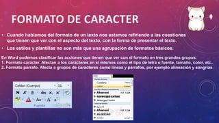• Cuando hablamos del formato de un texto nos estamos refiriendo a las cuestiones
que tienen que ver con el aspecto del texto, con la forma de presentar el texto.
• Los estilos y plantillas no son más que una agrupación de formatos básicos.
En Word podemos clasificar las acciones que tienen que ver con el formato en tres grandes grupos.
1. Formato carácter. Afectan a los caracteres en sí mismos como el tipo de letra o fuente, tamaño, color, etc..
2. Formato párrafo. Afecta a grupos de caracteres como líneas y párrafos, por ejemplo alineación y sangrías.
 