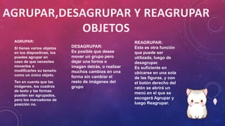 AGRUPAR:
Si tienes varios objetos
en tus diapositivas, los
puedes agrupar en
caso de que necesites
moverlos o
modificarles su tamaño
como un único objeto.
Ten en cuenta que las
imágenes, los cuadros
de texto y las formas
pueden ser agrupados,
pero los marcadores de
posición no.
DESAGRUPAR:
Es posible que desee
mover un grupo pero
dejar una forma o
imagen detrás, o realizar
muchos cambios en una
forma sin cambiar el
resto de imágenes del
grupo
REAGRUPAR:
Esta es otra función
que puede ser
utilizada, luego de
desagrupar.
Es suficiente en
ubicarse en una sola
de las figuras, y con
el botón derecho del
ratón se abrirá un
menú en el que se
escogerá Agrupar y
luego Reagrupar.
 
