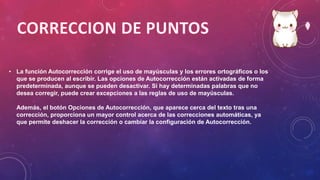 • La función Autocorrección corrige el uso de mayúsculas y los errores ortográficos o los
que se producen al escribir. Las opciones de Autocorrección están activadas de forma
predeterminada, aunque se pueden desactivar. Si hay determinadas palabras que no
desea corregir, puede crear excepciones a las reglas de uso de mayúsculas.
Además, el botón Opciones de Autocorrección, que aparece cerca del texto tras una
corrección, proporciona un mayor control acerca de las correcciones automáticas, ya
que permite deshacer la corrección o cambiar la configuración de Autocorrección.
 