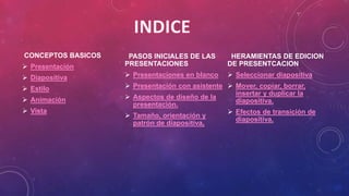 CONCEPTOS BASICOS
 Presentación
 Diapositiva
 Estilo
 Animación
 Vista
PASOS INICIALES DE LAS
PRESENTACIONES
 Presentaciones en blanco
 Presentación con asistente
 Aspectos de diseño de la
presentación.
 Tamaño, orientación y
patrón de diapositiva.
HERAMIENTAS DE EDICION
DE PRESENTCACION
 Seleccionar diapositiva
 Mover, copiar, borrar,
insertar y duplicar la
diapositiva.
 Efectos de transición de
diapositiva.
 