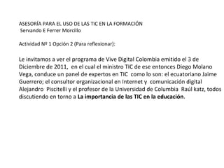 ASESORÍA PARA EL USO DE LAS TIC EN LA FORMACIÓN
Servando E Ferrer Morcillo
Actividad Nº 1 Opción 2 (Para reflexionar):
Le invitamos a ver el programa de Vive Digital Colombia emitido el 3 de
Diciembre de 2011, en el cual el ministro TIC de ese entonces Diego Molano
Vega, conduce un panel de expertos en TIC como lo son: el ecuatoriano Jaime
Guerrero; el consultor organizacional en Internet y comunicación digital
Alejandro Piscitelli y el profesor de la Universidad de Columbia Raúl katz, todos
discutiendo en torno a La importancia de las TIC en la educación.
 