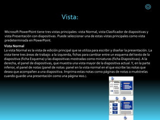 Microsoft PowerPoint tiene tres vistas principales: vista Normal, vista Clasificador de diapositivas y
vista Presentación con diapositivas. Puede seleccionar una de estas vistas principales como vista
predeterminada en PowerPoint.
Vista Normal
La vista Normal es la vista de edición principal que se utiliza para escribir y diseñar la presentación. La
vista tiene tres áreas de trabajo: a la izquierda, fichas para cambiar entre un esquema del texto de la
diapositiva (ficha Esquema) y las diapositivas mostradas como miniaturas (ficha Diapositivas). A la
derecha, el panel de diapositivas, que muestra una vista mayor de la diapositiva actual.Y, en la parte
inferior, el panel de notas (panel de notas: panel en la vista normal en el que escribe las notas que
desea que acompañen a una diapositiva. Imprima estas notas como páginas de notas o muéstrelas
cuando guarde una presentación como una página Web.).
Vista:
 