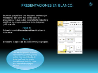 PRESENTACIONES EN BLANCO:
Es posible que prefieras una diapositiva en blanco (sin
marcadores) para tener más control sobre tu
presentación, ya que podrás personalizarla mediante la
adición de tus propios cuadros de texto, imágenes,
gráficos y más.
Paso 1:
Pulsa el comando Nueva diapositiva ubicado en la
ficha Inicio.
Paso 2:
Selecciona la opción En blanco del menú desplegable.
Una vez la diapositiva en blanco
aparezca en tu pantalla, puedes
utilizar el comandoCuadro de
texto para hacer tus propios
marcadores de posición, como
está detallado en la página
anterior.
 