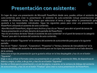En lugar de crear una presentación de Microsoft PowerPoint desde cero, puedes utilizar el asistente de
auto-contenido para crear tu presentación. El asistente de auto-contenido incluye presentaciones ya
creadas de diferentes temas. Sólo tienes que seleccionar el tema y luego editar la presentación para
ajustarla a tus necesidades individuales. Sigue los siguientes pasos para crear una presentación de
PowerPoint utilizando el asistente de auto-contenido.
Abre Microsoft PowerPoint, elige el menú Archivo y haz clic en "Nuevo" para abrir el panel de tareas de
Nueva presentación en el lado derecho de la pantalla de PowerPoint.
Haz clic en el enlace de texto "Desde el asistente de auto-contenido" en el panel de tareas en la categoría
"Nueva" para abrir la ventana del asistente de auto-contenido.
Haz clic en el botón "Siguiente" en la ventana del asistente de autocontenido para pasar a la siguiente
pantalla.
Haz clic en "Todos", "General", "Corporativo", "Proyectos" o "Ventas y botones de mercadotécnia" en la
ventana de diálogo del asistente de autocontenido para ver los tipos de presentación en el lado derecho
de la ventana.
Selecciona el tipo de presentación que te gustaría utilizar en la lista desplegable y haz clic en el botón
"Siguiente".
Elige si vas a utilizar el formato como una presentación en pantalla, presentación Web, de diapositivas en
blanco y negro, a color, o de 35 mm, y haz clic en el botón "Siguiente".
Escribe un título para tu presentación y un pie de página, si quieres, en la ventana de diálogo del asistente
de autocontenido, y haz clic en el botón "Finalizar" para crear tu nueva presentación de PowerPoint.
 