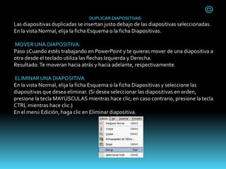 DUPLICAR DIAPOSITIVAS:
Las diapositivas duplicadas se insertan justo debajo de las diapositivas seleccionadas.
En la vista Normal, elija la ficha Esquema o la ficha Diapositivas.
MOVER UNA DIAPOSITIVA:
Paso 1Cuando estés trabajando en PowerPoint y te quieras mover de una diapositiva a
otra desde el teclado utiliza las flechas Izquierda y Derecha.
Resultado:Te moveran hacia atrás y hacia adelante, respectivamente.
ELIMINAR UNA DIAPOSITIVA:
En la vista Normal, elija la ficha Esquema o la ficha Diapositivas y seleccione las
diapositivas que desea eliminar. (Si desea seleccionar las diapositivas en orden,
presione la tecla MAYÚSCULAS mientras hace clic; en caso contrario, presione la tecla
CTRL mientras hace clic.)
En el menú Edición, haga clic en Eliminar diapositiva.
 