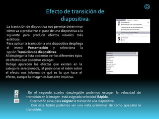 La transición de diapositiva nos permite determinar
cómo va a producirse el paso de una diapositiva a la
siguiente para producir efectos visuales más
estéticos.
Para aplicar la transición a una diapositiva despliega
el menú Presentación y selecciona la
opción Transición de diapositivas.
Al desplegar la lista podemos ver los diferentes tipos
de efectos que podemos escoger.
Debajo aparecen los efectos que existen en la
categoría seleccionada, al posicionar el ratón sobre
el efecto nos informa de qué es lo que hace el
efecto, aunque la imagen es bastante intuitiva.
En el segundo cuadro desplegable podemos escoger la velocidad de
transición en la imagen está asignada velocidad Rápida.
Este botón sirve para asignar la transición a la diapositiva.
Con este botón podemos ver una vista preliminar de cómo quedaría la
transición.
Efecto de transición de
diapositiva:
 