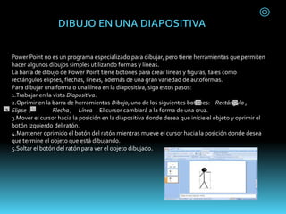 Power Point no es un programa especializado para dibujar, pero tiene herramientas que permiten
hacer algunos dibujos simples utilizando formas y líneas.
La barra de dibujo de Power Point tiene botones para crear líneas y figuras, tales como
rectángulos elipses, flechas, líneas, además de una gran variedad de autoformas.
Para dibujar una forma o una línea en la diapositiva, siga estos pasos:
1.Trabajar en la vista Diapositiva.
2.Oprimir en la barra de herramientas Dibujo, uno de los siguientes botones: Rectángulo ,
Elipse , Flecha , Línea . El cursor cambiará a la forma de una cruz.
3.Mover el cursor hacia la posición en la diapositiva donde desea que inicie el objeto y oprimir el
botón izquierdo del ratón.
4.Mantener oprimido el botón del ratón mientras mueve el cursor hacia la posición donde desea
que termine el objeto que está dibujando.
5.Soltar el botón del ratón para ver el objeto dibujado.
 