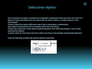 para seleccionar un objeto o elemento de la diapositiva únicamente tienes que hacer clic sobre él. si
aparece el marco del objeto con este aspecto haz clic sobre el marco y el objeto pasará a estar
seleccionado.
el marco tomará un aspecto diferente como el que te mostramos a continuación .
para quitar la selección haz clic en cualquier parte fuera del marco.
si tienes que seleccionar varios objetos mantén pulsada la tecla shift (mayúsculas) y con el ratón
selecciona los objetos.
si quieres dejar de seleccionar uno de los objetos que tienes seleccionados manteniendo pulsada la
tecla ctrl selecciona el objeto que quieras quitar la selección.
Seleccionar objetos:
 