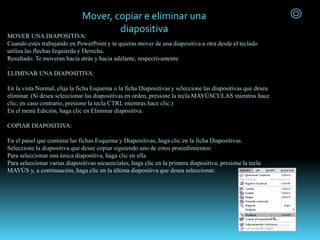 MOVER UNA DIAPOSITIVA:
Cuando estés trabajando en PowerPoint y te quieras mover de una diapositiva a otra desde el teclado
utiliza las flechas Izquierda y Derecha.
Resultado: Te moveran hacia atrás y hacia adelante, respectivamente
.
ELIMINAR UNA DIAPOSITIVA:
En la vista Normal, elija la ficha Esquema o la ficha Diapositivas y seleccione las diapositivas que desea
eliminar. (Si desea seleccionar las diapositivas en orden, presione la tecla MAYÚSCULAS mientras hace
clic; en caso contrario, presione la tecla CTRL mientras hace clic.)
En el menú Edición, haga clic en Eliminar diapositiva.
COPIAR DIAPOSITIVA:
En el panel que contiene las fichas Esquema y Diapositivas, haga clic en la ficha Diapositivas.
Seleccione la diapositiva que desee copiar siguiendo uno de estos procedimientos:
Para seleccionar una única diapositiva, haga clic en ella.
Para seleccionar varias diapositivas secuenciales, haga clic en la primera diapositiva, presione la tecla
MAYÚS y, a continuación, haga clic en la última diapositiva que desea seleccionar.
Mover, copiar e eliminar una
diapositiva
 