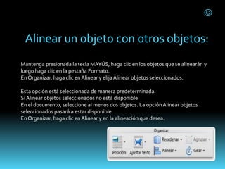 Alinear un objeto con otros objetos:
Mantenga presionada la tecla MAYÚS, haga clic en los objetos que se alinearán y
luego haga clic en la pestaña Formato.
En Organizar, haga clic en Alinear y elija Alinear objetos seleccionados.
Esta opción está seleccionada de manera predeterminada.
SiAlinear objetos seleccionados no está disponible
En el documento, seleccione al menos dos objetos. La opciónAlinear objetos
seleccionados pasará a estar disponible.
En Organizar, haga clic en Alinear y en la alineación que desea.
 