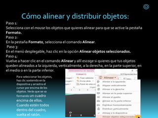 Cómo alinear y distribuir objetos:
Paso 1:
Selecciona con el mouse los objetos que quieres alinear para que se active la pestaña
Formato.
Paso 2:
En la pestaña Formato, selecciona el comando Alinear.
Paso 3:
En el menú desplegable, haz clic en la opción Alinear objetos seleccionados.
Paso 4:
Vuelve a hacer clic en el comando Alinear y allí escoge si quieres que tus objetos
queden alineados a la izquierda, verticalmente, a la derecha, en la parte superior, en
el medio o en la parte inferior.
Para seleccionar los objetos,
haz clic sostenido en la
diapositiva y arrastra el
cursor por encima de los
objetos.Verás que se va
formando un cuadro
encima de ellos.
Cuando estén todos
dentro del cuadro,
suelta el ratón.
 