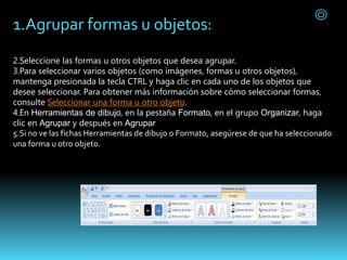 1.Agrupar formas u objetos:
2.Seleccione las formas u otros objetos que desea agrupar.
3.Para seleccionar varios objetos (como imágenes, formas u otros objetos),
mantenga presionada la tecla CTRL y haga clic en cada uno de los objetos que
desee seleccionar. Para obtener más información sobre cómo seleccionar formas,
consulte Seleccionar una forma u otro objeto.
4.En Herramientas de dibujo, en la pestaña Formato, en el grupo Organizar, haga
clic en Agrupar y después en Agrupar
5.Si no ve las fichas Herramientas de dibujo o Formato, asegúrese de que ha seleccionado
una forma u otro objeto.
 