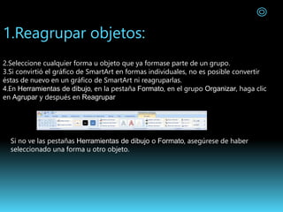 1.Reagrupar objetos:
2.Seleccione cualquier forma u objeto que ya formase parte de un grupo.
3.Si convirtió el gráfico de SmartArt en formas individuales, no es posible convertir
éstas de nuevo en un gráfico de SmartArt ni reagruparlas.
4.En Herramientas de dibujo, en la pestaña Formato, en el grupo Organizar, haga clic
en Agrupar y después en Reagrupar
Si no ve las pestañas Herramientas de dibujo o Formato, asegúrese de haber
seleccionado una forma u otro objeto.
 