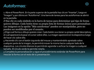 Autoformas:
1 Abre el PowerPoint. En la parte superior de la pantalla haz clic en "Insertar", luego en
"Imagen" y por último en "Autoforma". Una barra de tareas para las autoformas se abrirá
en la pantalla.
2 Haz clic en cada símbolo en la barra de tareas para determinar qué tipo de forma
quieres dibujar. Cada botón tiene su propia lista de formas únicas para personalizar.
Las imágenes en la opción "Más autoformas" pueden ser manipuladas, pero no
pueden ser modificadas por el usuario.
3 Elige cual forma o dibujo quieres crear. Cada botón va a tener su propio cartel descriptivo,
el cual aparecerá al pasar el cursor sobre ellos. La imagen aparecerá en la diapositiva luego
de hacer clic sobre ella.
4 Haciendo clic con el botón izquierdo del mouse y manteniéndolo apretado sobre
cualquier parte de la imagen, te permitirá mover la misma hacia cualquier lado de la
diapositiva. Los círculos blancos te permitirán agrandar o achicar la imagen a cualquier
tamaño. El círculo verde te permite rotarla.
5 Completa la personalización y sigue el procedimiento estándar de PowerPoint para
mezclar la forma con el resto de tu presentación.
 