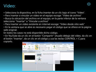 Video:
• Selecciona la dispositiva, en la ficha Insertar da un clic bajo el icono "Video".
• Para insertar o vincular un video en el equipo escoge: "Video de archivo"
• Busca la ubicación del archivo en el equipo, en la parte inferior de la ventana
selecciona: "Insertar" o "Vincular a archivo"
• Para insertar un video existente en internet escoge: "Video desde sitio web"
• En la ventana que se abre es necesario pegar el código que se ofrece en la página
web original.
En todos los casos no está disponible dicho código.
• En YouTube da un clic en el botón "Compartir" situado debajo del vídeo, da clic en
el botón "Insertar", da un clic en el código y usa las teclas CONTROL + C para
copiarlo.
 