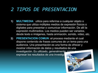 2 TIPOS DE PRESENTACION
1) MULTIMEDIA: utiliza para referirse a cualquier objeto o
sistema que utiliza múltiples medios de expresión físicos o
digitales para presentar o comunicar información. De allí la
expresión multimedios. Los medios pueden ser variados,
desde texto e imágenes, hasta animación, sonido, video, etc.
2) PRESENTACION COMUN :el proceso mediante el cual
dispone contenido de frases comunes de un tema para una
audiencia. Una presentación es una forma de ofrecer y
mostrar información de datos y resultados de una
investigación. Es utilizado, generalmente, como apoyo para
expresar los resultados de una investigación
 