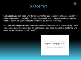 DIAPOSITIVA:
Ladiapositivas son cada uno de los elementos que constituyen la presentación y
cada una de ellas podría identificarse con una lámina o página donde se pueden
insertar datos. Se pueden crear y modificar de manera individual.
El número de diapositivas varía en función del contenido de la presentación, pero
en general, podemos decir que es aconsejable que cada diapositiva contenga una
única idea o elemento de información.
 