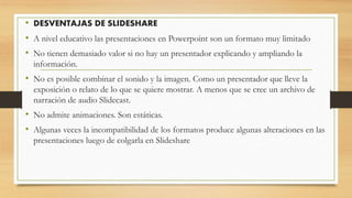 • DESVENTAJAS DE SLIDESHARE
• A nivel educativo las presentaciones en Powerpoint son un formato muy limitado
• No tienen demasiado valor si no hay un presentador explicando y ampliando la
información.
• No es posible combinar el sonido y la imagen. Como un presentador que lleve la
exposición o relato de lo que se quiere mostrar. A menos que se cree un archivo de
narración de audio Slidecast.
• No admite animaciones. Son estáticas.
• Algunas veces la incompatibilidad de los formatos produce algunas alteraciones en las
presentaciones luego de colgarla en Slideshare
 