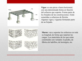 Vigas: es una pieza o barra horizontal,
con una determinada forma en función
del esfuerzo que soporta. Forma parte de
los forjados de las construcciones. Están
sometidas a esfuerzos de flexión.
Algunas vigas y viguetas formando parte
de un forjado.
Muros: van a soportar los esfuerzos en toda
su longitud, de forma que reparten las
cargas. Los materiales de los que están
construidos son variados: la piedra, de
fábrica de ladrillos, de hormigón, etc.
 