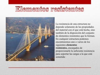 La resistencia de una estructura no
depende solamente de las propiedades
del material con el que está hecha, sino
también de la disposición del conjunto
de elementos resistentes que la forman.
En cualquier estructura podemos
encontraremos uno o varios de los
siguientes elementos
resistentes, encargados de
proporcionarle la suficiente resistencia
para soportar las cargas a la que está
sometida:
 