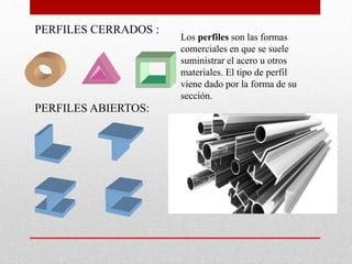 Los perfiles son las formas
comerciales en que se suele
suministrar el acero u otros
materiales. El tipo de perfil
viene dado por la forma de su
sección.
PERFILES CERRADOS :
PERFILES ABIERTOS:
 