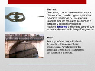 Tirantes:
Son cables, normalmente constituidos por
hilos de acero, que dan rigidez y permiten
mejorar la resistencia de la estructura.
Soportan bien los esfuerzos que tienden a
estirarlos y pueden ser tensados
mediante tensores o trinquetes como el que
se puede observar en la fotografía siguiente:
Arcos:
Forma geométrica muy utilizada a lo
largo de la historia como solución
arquitectónica. Permite trasmitir las
cargas que soporta hacia los elementos
que sustentan la estructura.
 