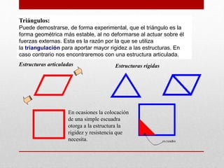 Triángulos:
Puede demostrarse, de forma experimental, que el triángulo es la
forma geométrica más estable, al no deformarse al actuar sobre él
fuerzas externas. Esta es la razón por la que se utiliza
la triangulación para aportar mayor rigidez a las estructuras. En
caso contrario nos encontraremos con una estructura articulada.
Estructuras articuladas Estructuras rígidas
En ocasiones la colocación
de una simple escuadra
otorga a la estructura la
rigidez y resistencia que
necesita.
 