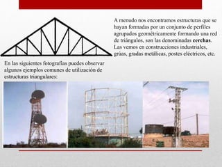 A menudo nos encontramos estructuras que se
hayan formadas por un conjunto de perfiles
agrupados geométricamente formando una red
de triángulos, son las denominadas cerchas.
Las vemos en construcciones industriales,
grúas, gradas metálicas, postes eléctricos, etc.
En las siguientes fotografías puedes observar
algunos ejemplos comunes de utilización de
estructuras triangulares:
 