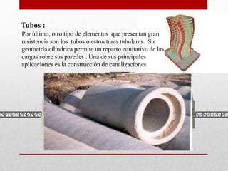 Tubos :
Por último, otro tipo de elementos que presentan gran
resistencia son los tubos o estructuras tubulares. Su
geometría cilíndrica permite un reparto equitativo de las
cargas sobre sus paredes . Una de sus principales
aplicaciones es la construcción de canalizaciones.
 