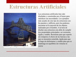 Las estructuras artificiales han sido
diseñadas y construidas por el honre para
satisfacer sus necesidades. Los ejemplos
más usuales de este tipo de estructuras son
los puentes y edificios, pero las podemos
encontrar en la mayoría de los objetos
realizados por el hombre. A la hora de
diseñar una estructura esta debe de cumplir
tres propiedades principales: ser resistente,
rígida y estable. Resistente para que soporte
sin romperse el efecto de las fuerzas a las
que se encuentra sometida, rígida para que
lo haga sin deformarse y estable para que se
mantenga en equilibrio sin volcarse ni
caerse
 