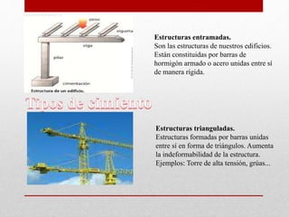 Estructuras entramadas.
Son las estructuras de nuestros edificios.
Están constituidas por barras de
hormigón armado o acero unidas entre sí
de manera rígida.
Estructuras trianguladas.
Estructuras formadas por barras unidas
entre sí en forma de triángulos. Aumenta
la indeformabilidad de la estructura.
Ejemplos: Torre de alta tensión, grúas...
 