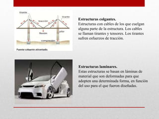 Estructuras colgantes.
Estructuras con cables de los que cuelgan
alguna parte de la estructura. Los cables
se llaman tirantes y tensores. Los tirantes
sufren esfuerzos de tracción.
Estructuras laminares.
Estas estructuras se basan en láminas de
material que son deformadas para que
adopten una determinada forma, en función
del uso para el que fueron diseñadas.
 
