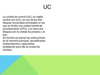 La unidad de control (UC), en inglés:
control unit (CU), es uno de los tres
bloques funcionales principales en los
que se divide una unidad central de
procesamiento (CPU). Los otros dos
bloques son la unidad de proceso y el
bus.
Su función es buscar las instrucciones
en la memoria principal, decodificarlas
(interpretación) y ejecutarlas,
empleando para ello la unidad de
proceso.
UC
 