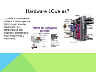 Hardware ¿Qué es?
La palabra hardware se
refiere a todas las partes
físicas de un sistema
informático; sus
componentes son:
eléctricos, electrónicos,
electromecánicos y
mecánicos.
 