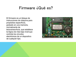 Firmware ¿Qué es?
El firmware es un bloque de
instrucciones de máquina para
propósitos específicos,
grabado en una memoria,
normalmente de
lectura/escritura, que establece
la lógica de más bajo nivel que
controla los circuitos
electrónicos de un dispositivo
de cualquier tipo.
 