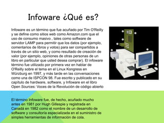 Infoware ¿Qué es?
Infoware es un término que fue acuñado por Tim O'Reilly
y se define como sitios web como Amazon.com que el
uso de consumo masivo , tales como software de
servidor LAMP para permitir que los datos (por ejemplo,
comentarios de libros y votos) para ser compartidos a
través de un sitio web, y como resultado de creación de
valor (por ejemplo, opiniones de otras personas de un
libro en particular que usted desea comprar). El infoware
término fue utilizado por primera vez en hablar de
O'Reilly sobre el tema en el Linux Kongress en
Würzburg en 1997, y más tarde en las conversaciones
como una de ISPCON 98. Fue escrito y publicado en su
capítulo de hardware, software, y Infoware en el libro
Open Sources: Voces de la Revolución de código abierto
.
El término Infoware fue, de hecho, acuñado mucho
antes en 1981 por Hugh Gillespie y registrada en
Canadá en 1982 como el nombre de un desarrollo de
software y consultoría especializada en el suministro de
simples herramientas de información de cola.
 