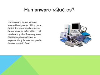 Humanware ¿Qué es?
Humanware es un término
informático que se utiliza para
definir los recursos humanos
de un sistema informático o el
hardware y el software que es
diseñado pensando en la
experiencia y la interfaz que le
dará el usuario final.
 