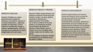 DERECHO FINALISTA
Derecho Finalista, en cuanto
genéricamente protege los
intereses comunitarios, reprime la
conducta antijurídica, y aplica las
medidas de seguridad, pues al
Estado le corresponde recoger y
enfocar, teológicamente, todos los
intereses que constituyen la cultura
dirigiéndolos al fin de la vida.
DERECHO PÚBLICO Y PRIVADO
Derecho Público desde tiempos muy
antiguos el Derecho Penal lucha por
hacerse “publico” es decir objetivo,
imparcial no abandona al
apasionamiento de la familia.
Así se abre el periodo de la pena
pública y se transforma el poder
penal ilimitado del Estado en
Derecho Penal Publico, pues el
Estado es el único facultado para
señalar cuáles son los delitos y las
penas.
En el socialismo el Derecho Privado
es absorbido por el Derecho de la
Sociedad o Público
DERECHO SANCIONADOR
Derecho Sancionador es la esencia
misma del Derecho Penal, porque las
normas que valoran las conductas
humanas deben comportar
necesariamente sanciones. Además es
sancionador, por que el medio de que
dispone para la protección de los bienes
jurídicos es la pena; tanto en su función
preventiva como represiva. Merkel
estableció el principio de la unidad
esencial de los hechos antijurídicos, en
el sentido de que implican una voluntaria
rebelión contra la Ley.
 