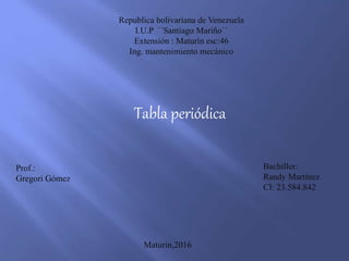 Republica bolivariana de Venezuela
I.U.P ´´Santiago Mariño´´
Extensión : Maturín esc:46
Ing. mantenimiento mecánico
Tabla periódica
Prof.:
Gregori Gómez
Bachiller:
Randy Martínez
CI: 23.584.842
Maturin,2016
 