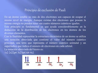 Principio de exclusión de Pauli
En un átomo estable no más de dos electrones son capaces de ocupar el
mismo nivel de energía. Aunque existan dos electrones que posean la
misma energía no pueden tener sus cuatro números cuánticos iguales.
Este principio es fundamental ya que ayuda considerablemente en la
deducción de la distribución de los electrones en los átomos de los
diversos elementos.
Con la finalidad representar la estructura electrónica de un átomo se utiliza
una notación abreviada que contiene el valor del número cuántico
principal, una letra que representa el número cuántico azimutal y un
superíndice que indica el número de electrones en cada orbital.
La notación abreviada del hierro es:
1s2 2s22p6 3s23p63d6 4s2
 