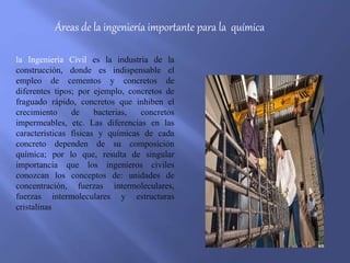 Áreas de la ingeniería importante para la química
la Ingeniería Civil es la industria de la
construcción, donde es indispensable el
empleo de cementos y concretos de
diferentes tipos; por ejemplo, concretos de
fraguado rápido, concretos que inhiben el
crecimiento de bacterias, concretos
impermeables, etc. Las diferencias en las
características físicas y químicas de cada
concreto dependen de su composición
química; por lo que, resulta de singular
importancia que los ingenieros civiles
conozcan los conceptos de: unidades de
concentración, fuerzas intermoleculares,
fuerzas intermoleculares y estructuras
cristalinas
 