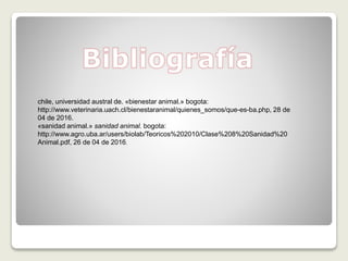 chile, universidad austral de. «bienestar animal.» bogota:
http://www.veterinaria.uach.cl/bienestaranimal/quienes_somos/que-es-ba.php, 28 de
04 de 2016.
«sanidad animal.» sanidad animal. bogota:
http://www.agro.uba.ar/users/biolab/Teoricos%202010/Clase%208%20Sanidad%20
Animal.pdf, 26 de 04 de 2016.
 