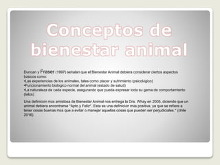 Duncan y Fraser (1997) señalan que el Bienestar Animal debiera considerar ciertos aspectos
básicos como:
•Las experiencias de los animales, tales como placer y sufrimiento (psicológico)
•Funcionamiento biológico normal del animal (estado de salud)
•La naturaleza de cada especie, asegurando que pueda expresar toda su gama de comportamiento
(telos)
Una definición más amistosa de Bienestar Animal nos entrega la Dra. Whay en 2005, diciendo que un
animal debiera encontrarse “Apto y Feliz”. Esta es una definición más positiva, ya que se refiere a
tener cosas buenas más que a evitar o manejar aquellas cosas que pueden ser perjudiciales.” (chile
2016)
 
