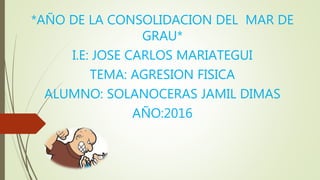 *AÑO DE LA CONSOLIDACION DEL MAR DE
GRAU*
I.E: JOSE CARLOS MARIATEGUI
TEMA: AGRESION FISICA
ALUMNO: SOLANOCERAS JAMIL DIMAS
AÑO:2016
 