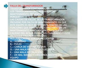 FALLA DEL TRANSFORMADOR
TRANSFORMADOR CONTAMINADO:
LOS TRANSFORMADORES REQUIEREN UN
MANTENIMIENTO PREVENTIVO
PORQUE?
LAS CAUSAS DE FALLAS DE UN TRANSFORMADOR
PROVIENE POR FALTA DE MANTENIMIENTO YA QUE
ESTE EQUIPO ES MUY IMPORTANTE DENTRO DE LAS
FUNCIONES QUE TIENE EL USO CONSTANTE SIN UN
MANTENIMIENTO ADECUADO PRODUCE QUE LA
CALIDAD DEL ACEITE PIERDA SUS CUALIDADES Y ESTO
PROVOQUE FALLAS POSTERIORES
ALGUNAS CAUSAS SON LAS SIGUIENTES:
A.- HUMEDAD
B.- FUGAS
C.- CARGA DE VOLTAJE EXESIVA
D.- UNA MALA PROTECCION ELECTRICA
E.- UNA MALA INSTALACION
F.- UN MAL MANEJO Y DESCONOCIMIENTO DEL
EQUIPO
 