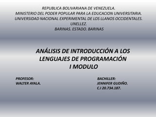 REPUBLICA BOLIVARIANA DE VENEZUELA.
MINISTERIO DEL PODER POPULAR PARA LA EDUCACION UNIVERSITARIA.
UNIVERSIDAD NACIONAL EXPERIMENTAL DE LOS LLANOS OCCIDENTALES.
UNELLEZ.
BARINAS. ESTADO. BARINAS
ANÁLISIS DE INTRODUCCIÓN A LOS
LENGUAJES DE PROGRAMACIÓN
I MODULO
PROFESOR: BACHILLER:
WALTER AYALA. JENNIFER GUDIÑO.
C.I 20.734.187.
 