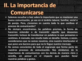  Solemos escuchar o leer sobre lo importante que es mantener una
buena comunicación, ya sea en el ámbito laboral, familiar, social o
de pareja. Pero, ¿tenemos en cuenta todo lo que conlleva el
proceso de comunicación?
 No siempre encontramos las palabras precisas, la forma de
hacernos entender o de transmitir aquello que deseamos
transmitir, incluso de transformar en palabras lo que pensamos o
sentimos. A menudo, nos resulta todo un desafío. Incluso, a veces,
consideramos que no somos nosotros, sino nuestro interlocutor el
que pone una barrera para que no le llegue nuestro mensaje.
 No somos conscientes de todo el engranaje que forma parte de
nuestros procesos de comunicación. Nos olvidamos de la
importancia de comunicarnos con los demás de manera clara y
sencilla, sin pensar en el impacto que puedan llevar
nuestras palabras y gestos.
 